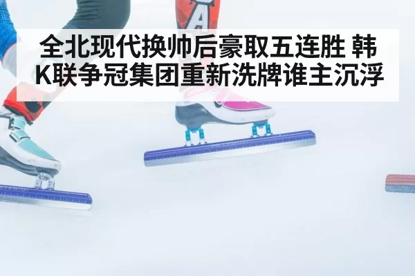 全北现代换帅后豪取五连胜 韩K联争冠集团重新洗牌谁主沉浮