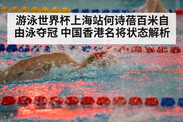 游泳世界杯上海站何诗蓓百米自由泳夺冠 中国香港名将状态解析